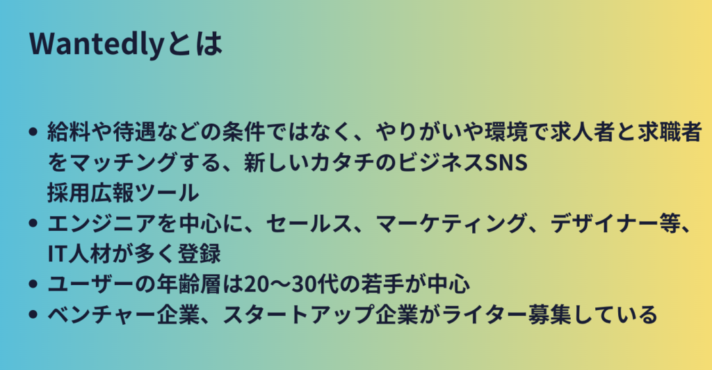 Wantedlyとは？・給料や待遇などの条件ではなく、やりがいや環境で求人者と求職者をマッチングする、新しいカタチのビジネスSNS採用広報ツール　・エンジニアを中心に、セールス、マーケティング、デザイナー等、IT人材が多く登録　・ユーザーの年齢層は20～30代の若手が中心　・ベンチャー企業、スタートアップ企業がライター募集している